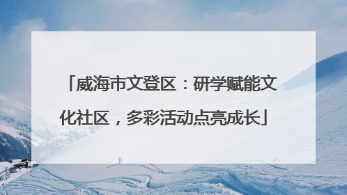 威海市文登区：研学赋能文化社区，多彩活动点亮成长