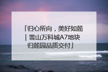 归心所向，美好如麓｜雪山万科城A7地块归麓园品质交付