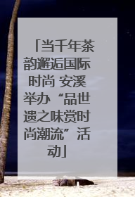 当千年茶韵邂逅国际时尚 安溪举办“品世遗之味赏时尚潮流”活动