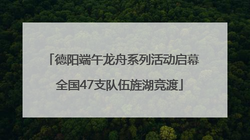 德阳端午龙舟系列活动启幕 全国47支队伍旌湖竞渡