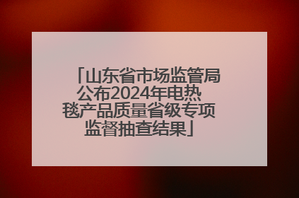 山东省市场监管局公布2024年电热毯产品质量省级专项监督抽查结果