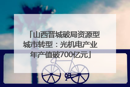 山西晋城破局资源型城市转型：光机电产业年产值破700亿元