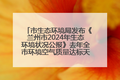 市生态环境局发布《兰州市2024年生态环境状况公报》去年全市环境空气质量达标天数301天
