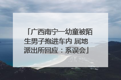 广西南宁一幼童被陌生男子抱进车内 属地派出所回应：系误会