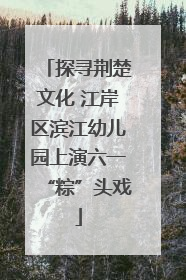 探寻荆楚文化 江岸区滨江幼儿园上演六一“粽”头戏