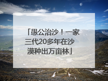 愚公治沙！一家三代20多年在沙漠种出万亩林