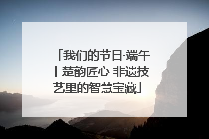 我们的节日·端午丨楚韵匠心 非遗技艺里的智慧宝藏