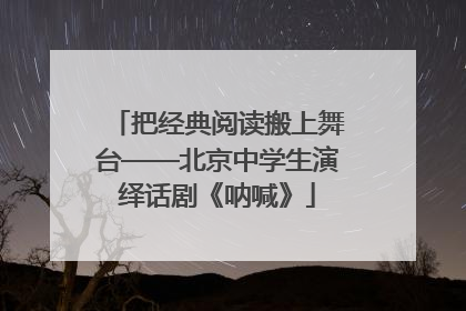 把经典阅读搬上舞台——北京中学生演绎话剧《呐喊》