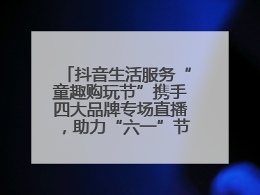 抖音生活服务“童趣购玩节”携手四大品牌专场直播，助力“六一”节日消费