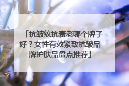 抗皱纹抗衰老哪个牌子好？女性有效紧致抗皱品牌护肤品盘点推荐