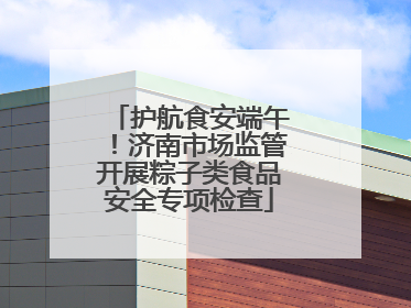 护航食安端午！济南市场监管开展粽子类食品安全专项检查