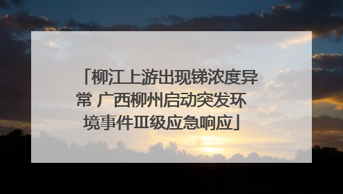 柳江上游出现锑浓度异常 广西柳州启动突发环境事件Ⅲ级应急响应