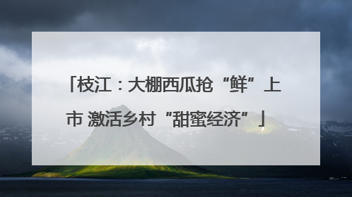 枝江：大棚西瓜抢“鲜”上市 激活乡村“甜蜜经济”