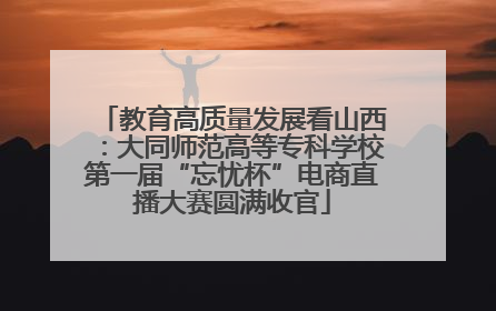 教育高质量发展看山西：大同师范高等专科学校第一届“忘忧杯”电商直播大赛圆满收官