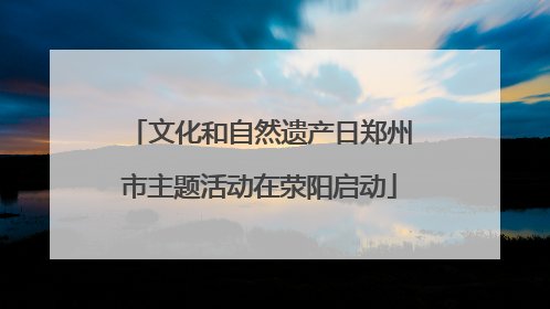 文化和自然遗产日郑州市主题活动在荥阳启动