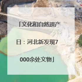文化和自然遗产日：河北新发现7000余处文物