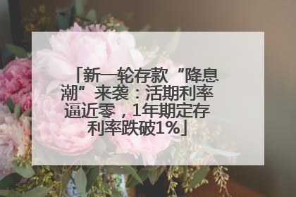 新一轮存款“降息潮”来袭：活期利率逼近零，1年期定存利率跌破1%