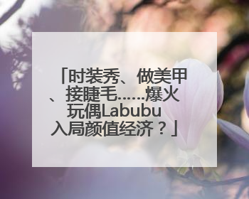时装秀、做美甲、接睫毛……爆火玩偶Labubu入局颜值经济？
