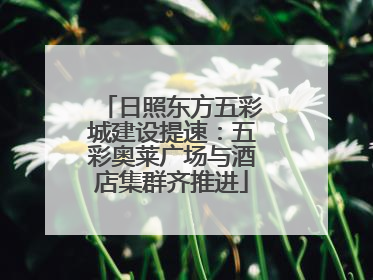 日照东方五彩城建设提速：五彩奥莱广场与酒店集群齐推进