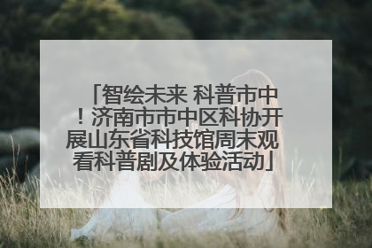 智绘未来 科普市中！济南市市中区科协开展山东省科技馆周末观看科普剧及体验活动