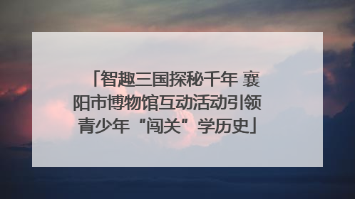 智趣三国探秘千年 襄阳市博物馆互动活动引领青少年“闯关”学历史