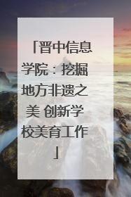 晋中信息学院：挖掘地方非遗之美 创新学校美育工作