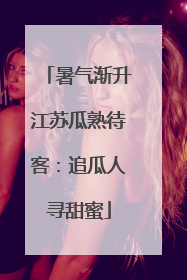 暑气渐升江苏瓜熟待客：追瓜人寻甜蜜