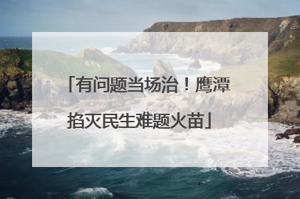 有问题当场治！鹰潭掐灭民生难题火苗
