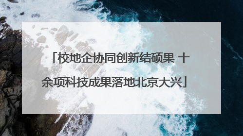 校地企协同创新结硕果 十余项科技成果落地北京大兴