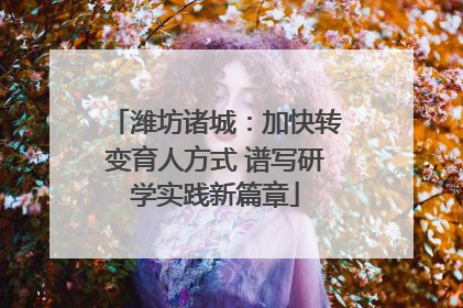 潍坊诸城：加快转变育人方式 谱写研学实践新篇章