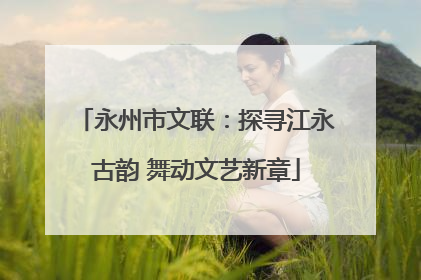 永州市文联：探寻江永古韵 舞动文艺新章
