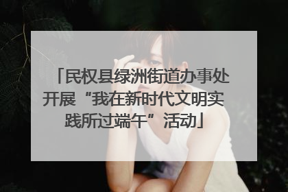 民权县绿洲街道办事处开展“我在新时代文明实践所过端午”活动