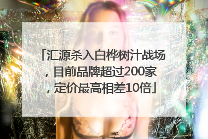 汇源杀入白桦树汁战场，目前品牌超过200家，定价最高相差10倍