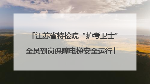 江苏省特检院“护考卫士”全员到岗保障电梯安全运行