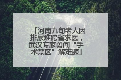 河南九旬老人因排尿难跨省求医，武汉专家勇闯“手术禁区”解难题