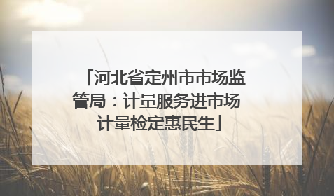 河北省定州市市场监管局：计量服务进市场 计量检定惠民生