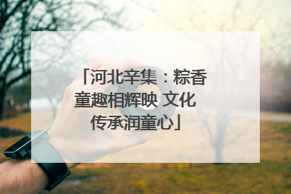 河北辛集：粽香童趣相辉映 文化传承润童心