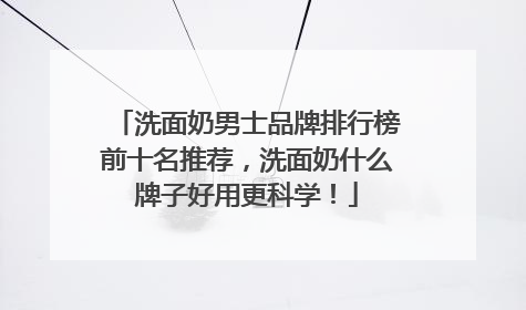 洗面奶男士品牌排行榜前十名推荐，洗面奶什么牌子好用更科学！