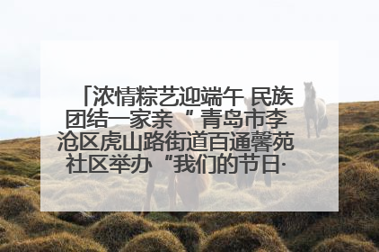 浓情粽艺迎端午 民族团结一家亲“ 青岛市李沧区虎山路街道百通馨苑社区举办“我们的节日·端午“主题活动