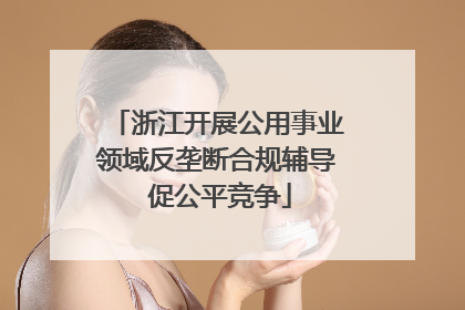 浙江开展公用事业领域反垄断合规辅导 促公平竞争