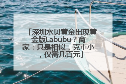深圳水贝黄金出现黄金版Labubu？商家：只是相似，克重小，仅需几百元