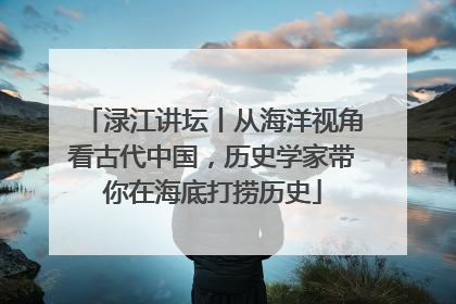 渌江讲坛丨从海洋视角看古代中国，历史学家带你在海底打捞历史