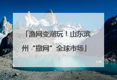 渔网变潮玩！山东滨州“撒网”全球市场