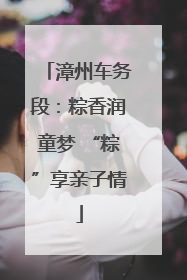 漳州车务段：粽香润童梦 “粽”享亲子情