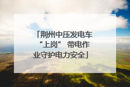 荆州中压发电车“上岗” 带电作业守护电力安全