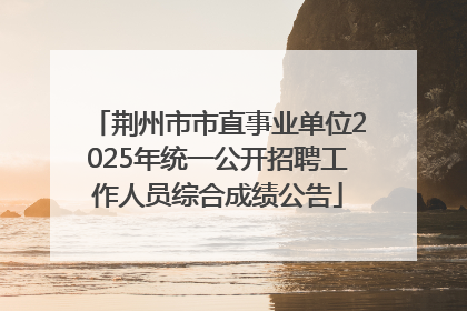 荆州市市直事业单位2025年统一公开招聘工作人员综合成绩公告