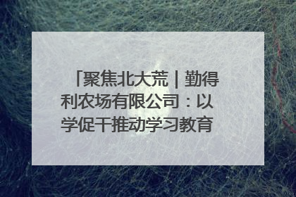 聚焦北大荒｜勤得利农场有限公司：以学促干推动学习教育“升温提速”