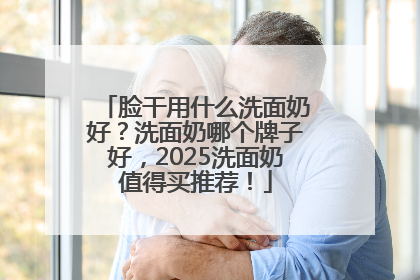 脸干用什么洗面奶好？洗面奶哪个牌子好，2025洗面奶值得买推荐！