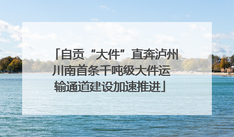 自贡“大件”直奔泸州 川南首条千吨级大件运输通道建设加速推进