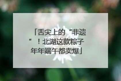 舌尖上的“非遗”！北湖这款粽子年年端午都卖爆